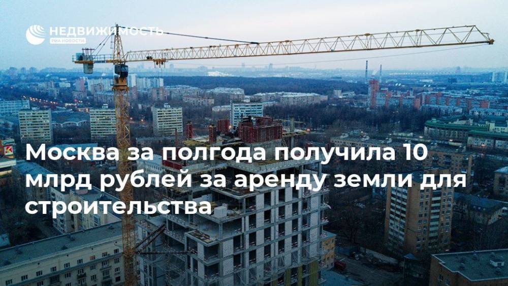 Москва за полгода получила 10 млрд рублей за аренду земли для строительства - realty.ria.ru - Москва - Москва - Строительство