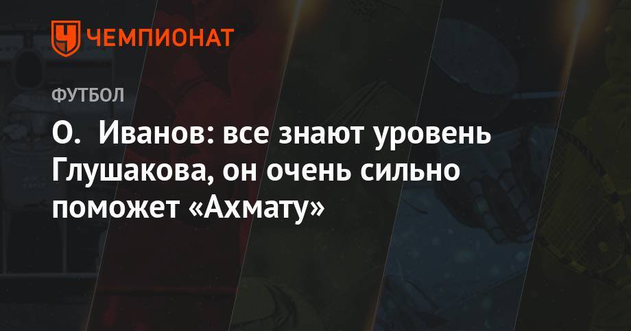 Денис Глушаков - Олег Иванов - О. Иванов: все знают уровень Глушакова, он очень сильно поможет «Ахмату» - championat.com