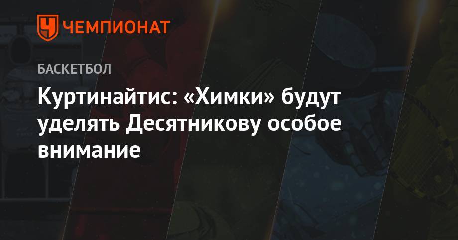 Римас Куртинайтис - Куртинайтис: «Химки» будут уделять Десятникову особое внимание - championat.com - Санкт-Петербург