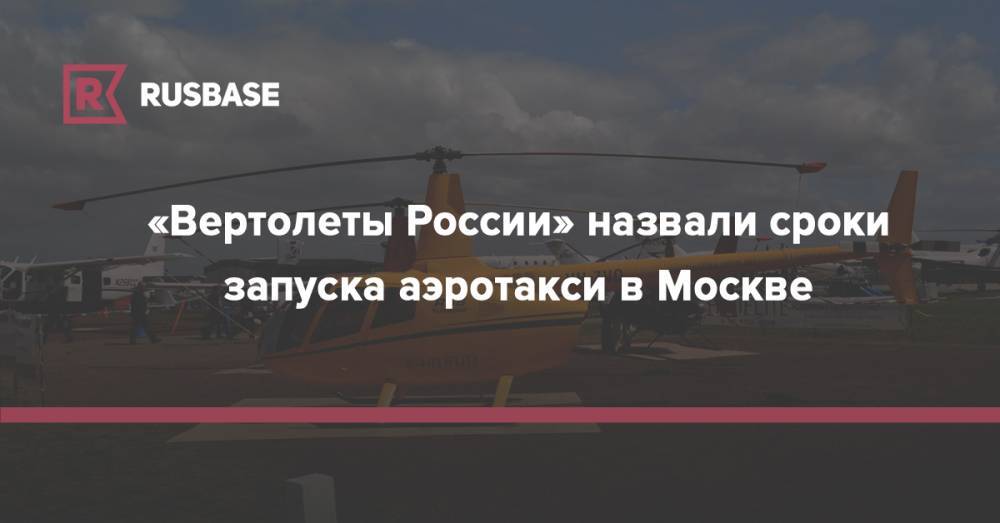 «Вертолеты России» назвали сроки запуска аэротакси в Москве - rb.ru - Москва - Россия