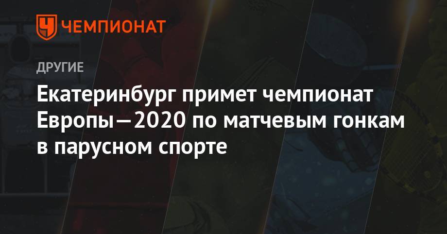 Екатеринбург примет чемпионат Европы—2020 по матчевым гонкам в парусном спорте - championat.com - Москва - Россия - Китай - Италия - Екатеринбург - Казань - Неаполь