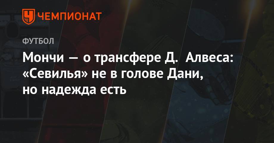 Дани Алвес - Мончи — о трансфере Д. Алвеса: «Севилья» не в голове Дани, но надежда есть - championat.com - Бразилия