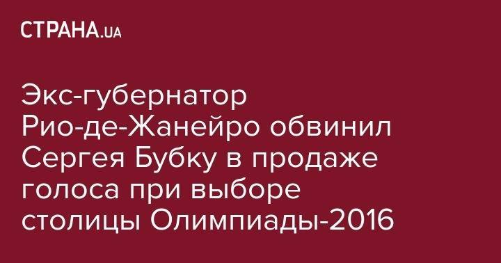 Экс-губернатор Рио-де-Жанейро обвинил Сергея Бубку в продаже голоса при выборе столицы Олимпиады-2016 - strana.ua - Украина - Рио-Де-Жанейро - Бразилия
