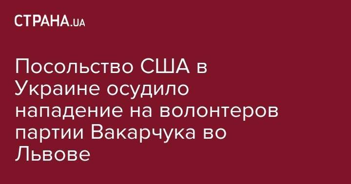 Святослав Вакарчук - Посольство США в Украине осудило нападение на волонтеров партии Вакарчука во Львове - strana.ua - США - Украина - Львов