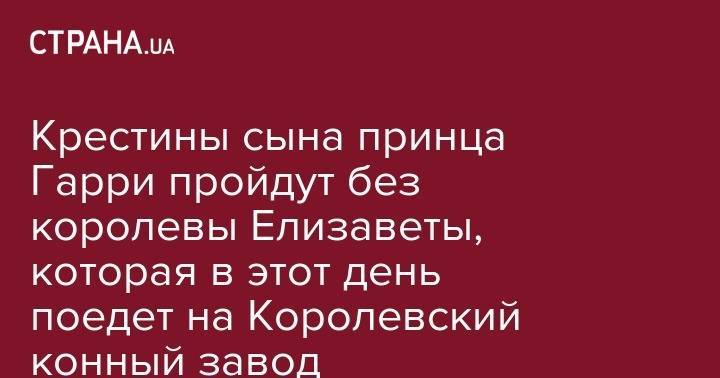 Елизавета II - принц Гарри - принц Чарльз - принц Филипп - Крестины сына принца Гарри пройдут без королевы Елизаветы, которая в этот день поедет на Королевский конный завод - strana.ua - Англия