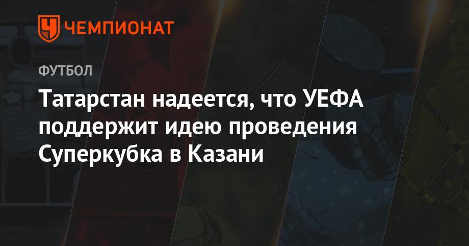 Рустам Минниханов - Павел Колобков - Лилия Галимова - Татарстан надеется, что УЕФА поддержит идею проведения Суперкубка в Казани - championat.com - Россия - респ. Татарстан - Казань