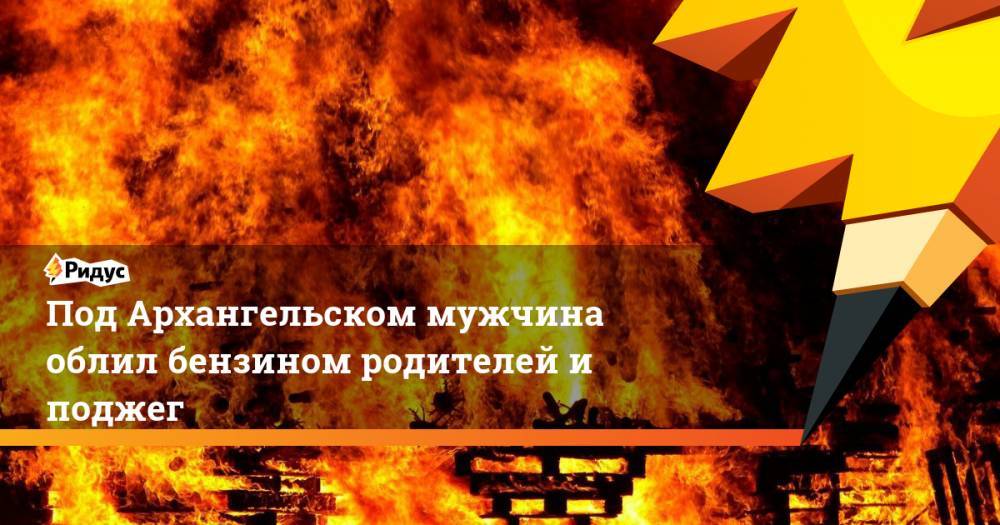 Под Архангельском мужчина облил бензином родителей и поджег. Ридус - ridus.ru - Архангельск - Архангельская обл.
