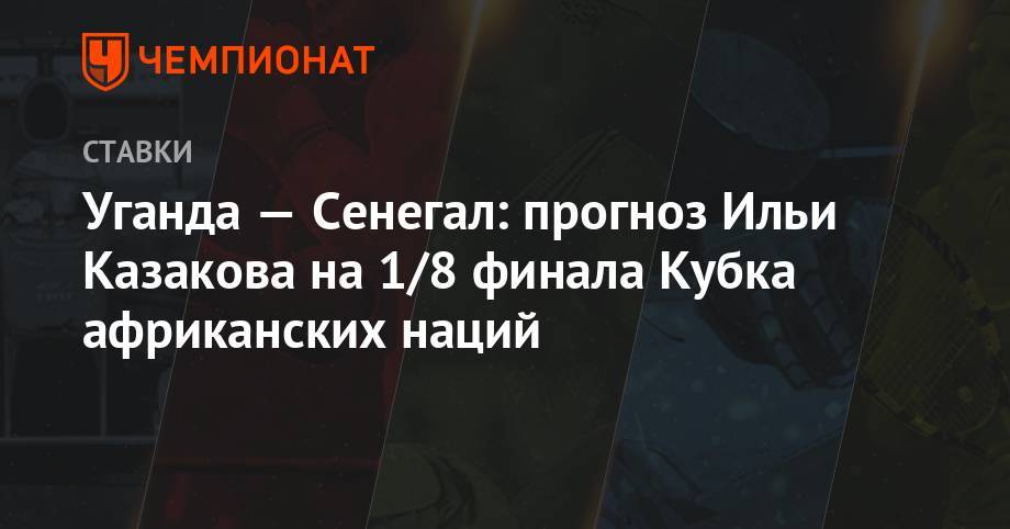 Илья Казаков - Уганда — Сенегал: прогноз Ильи Казакова на 1/8 финала Кубка африканских наций - championat.com - Сенегал - Уганда
