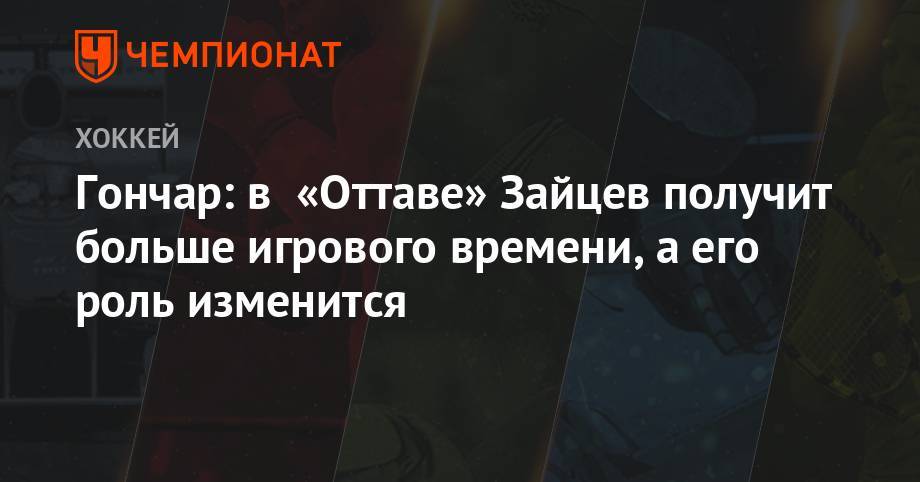 Сергей Гончар - Никита Зайцев - Гончар: в «Оттаве» Зайцев получит больше игрового времени, а его роль изменится - championat.com - Оттава