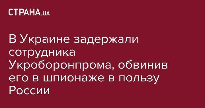В Украине задержали сотрудника Укроборонпрома, который с 2014 года шпионил в пользу России - strana.ua - Россия - Украина - Крым - Воронеж - Белоруссия - Запорожья