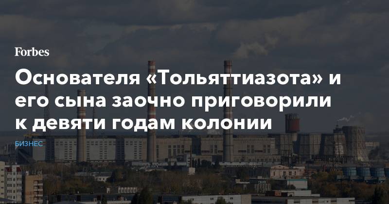 Основателя «Тольяттиазота» и его сына заочно приговорили к девяти годам колонии - forbes.ru - Швейцария - Тольятти