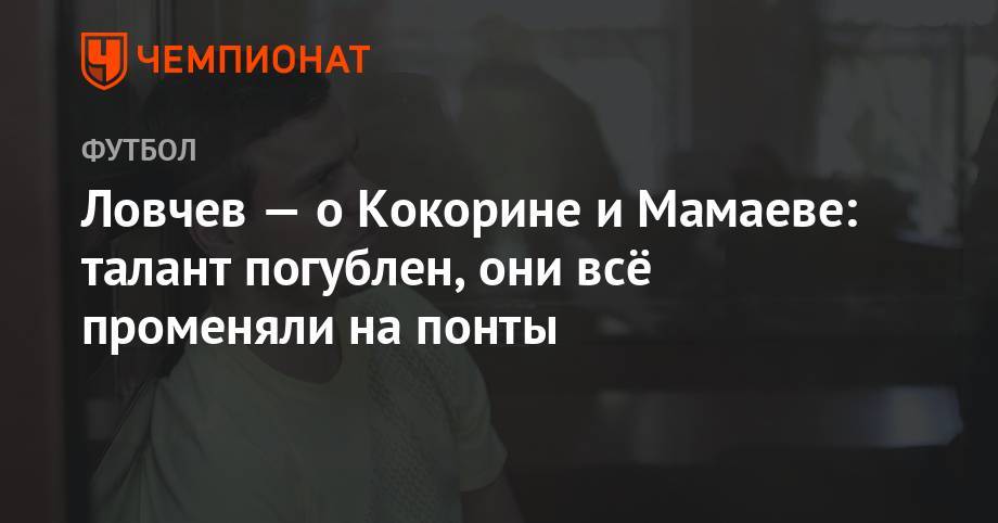 Евгений Ловчев - Павел Мамаев - Александр Кокорин - Ловчев — о Кокорине и Мамаеве: талант погублен, они всё променяли на понты - championat.com - Москва - Краснодар - Франция - респ. Чечня - Ростовская обл. - Монако