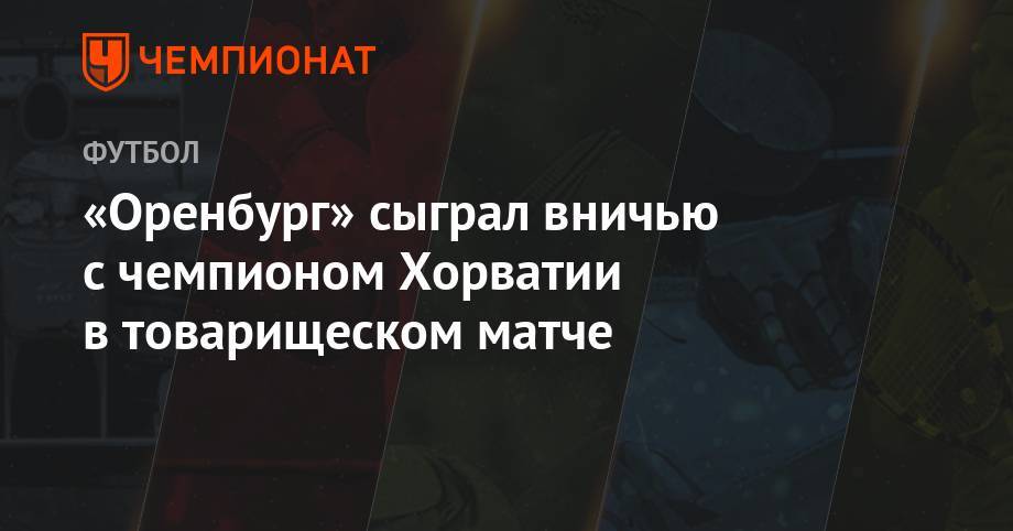Джордж Деспотович - «Оренбург» сыграл вничью с чемпионом Хорватии в товарищеском матче - championat.com - Австрия - Россия - Оренбург - Хорватия - Дания - Загреб - Копенгаген