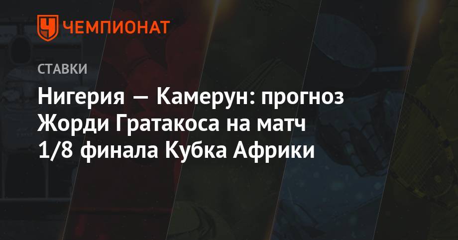 Нигерия — Камерун: прогноз Жорди Гратакоса на матч 1/8 финала Кубка Африки - championat.com - Камерун - Нигерия - г. Александрия - Мадагаскар