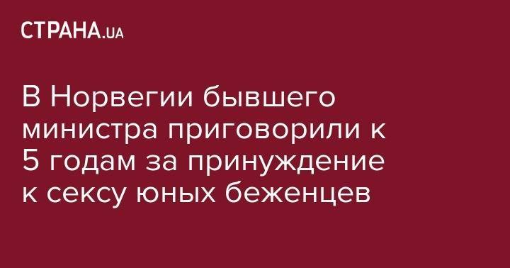 В Норвегии бывшего министра приговорили к 5 годам за принуждение к сексу юных беженцев - strana.ua - Норвегия