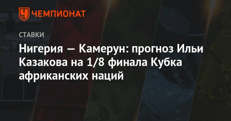 Илья Казаков - Нигерия — Камерун: прогноз Ильи Казакова на 1/8 финала Кубка африканских наций - championat.com - Камерун - Нигерия