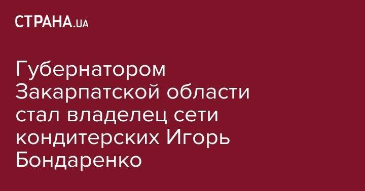 Владимир Зеленский - Губернатором Закарпатской области стал владелец сети кондитерских Игорь Бондаренко - strana.ua - Украина - Ивано-Франковская обл. - Днепропетровская обл. - Евпатория - Закарпатская обл. - Ужгород