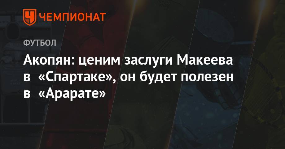 Акопян: ценим заслуги Макеева в «Спартаке», он будет полезен в «Арарате» - championat.com - Москва - Сочи - Ереван