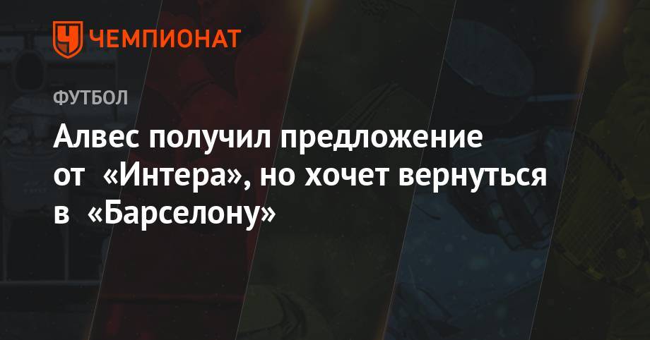 Дани Алвес - Алвес получил предложение от «Интера», но хочет вернуться в «Барселоне» - championat.com - Бразилия