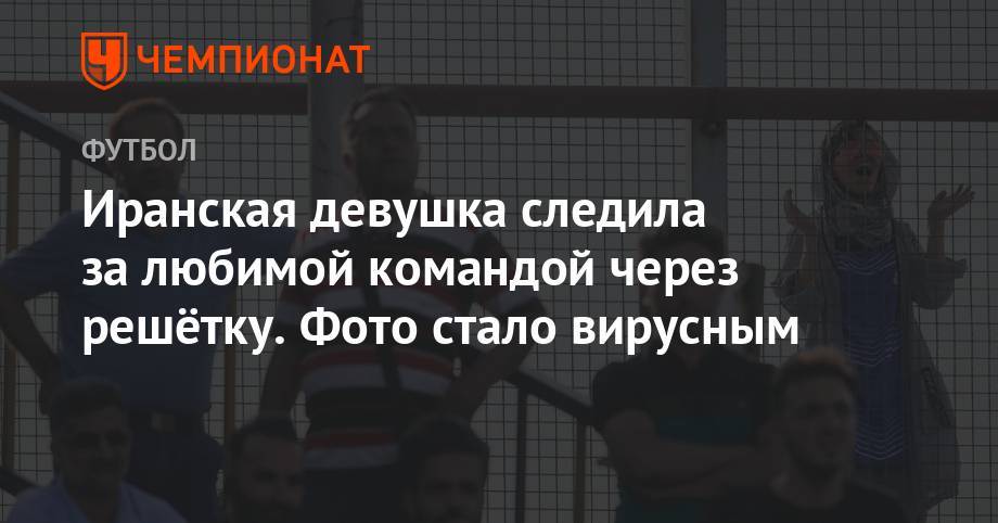 Иранская девушка следила за любимой командой через решётку. Фото стало вирусным - championat.com - Румыния - Иран
