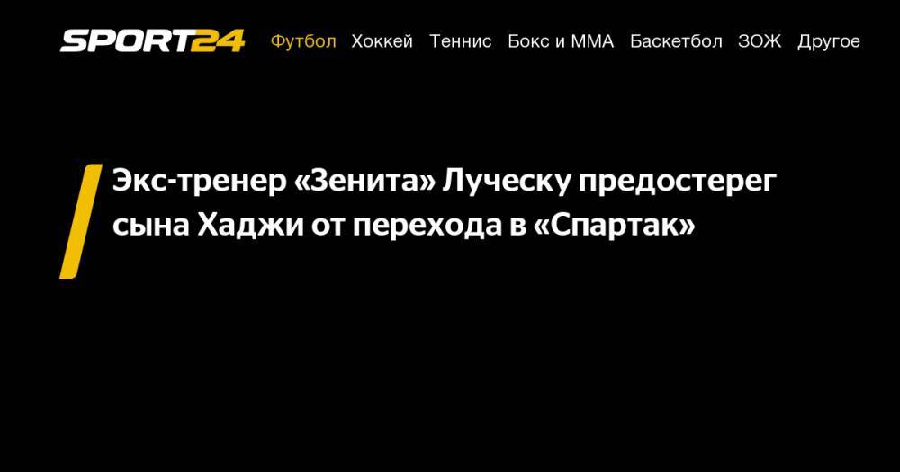 Мирча Луческу - Экс-тренер «Зенита» Луческу предостерег сына Хаджи от&nbsp;перехода в&nbsp;«Спартак» - sport24.ru - Россия - Румыния - Луческ