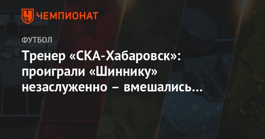Тренер «СКА-Хабаровск»: проиграли «Шиннику» незаслуженно – вмешались другие силы - championat.com - Хабаровск