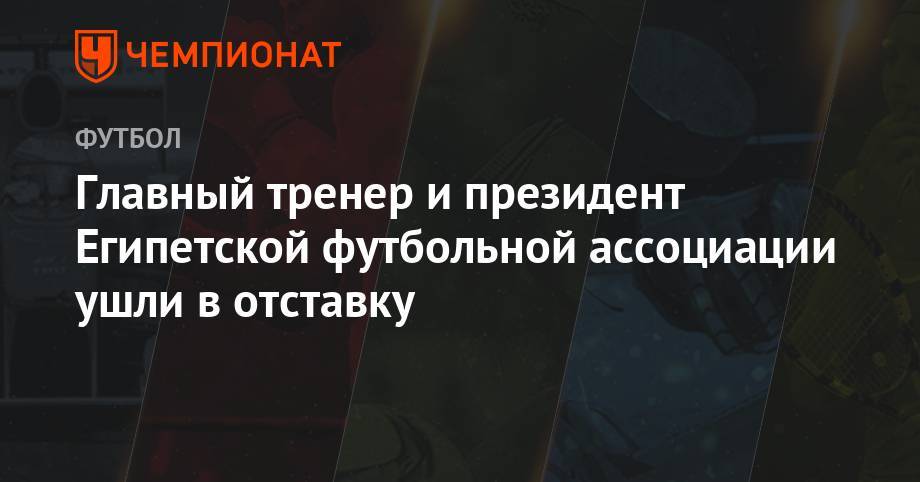 Главный тренер и президент Египетской футбольной ассоциации ушли в отставку - championat.com - Россия - Египет - Нигерия - Юар