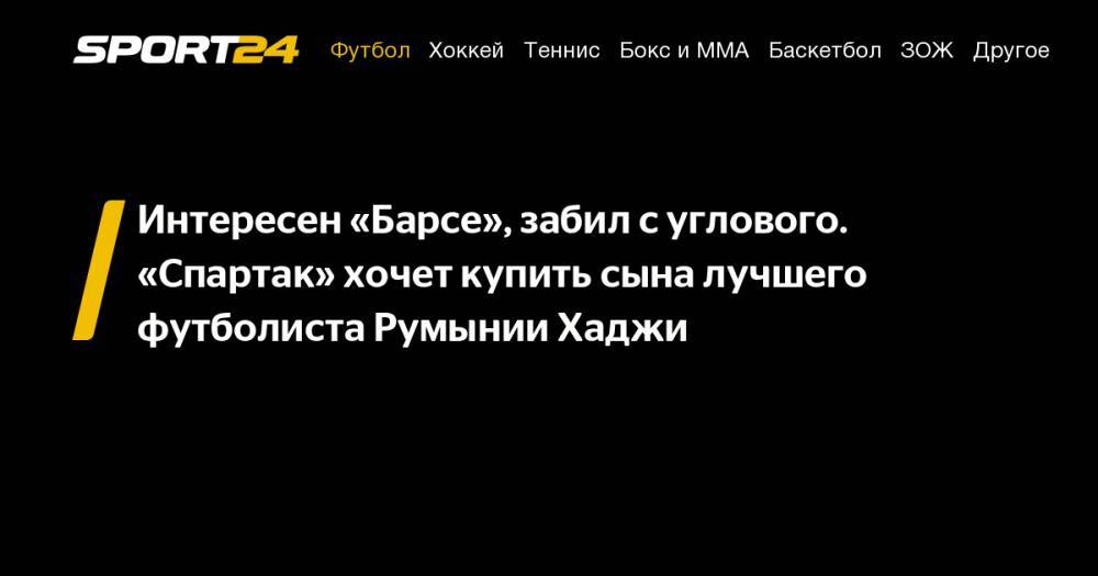Интересен «Барсе», забил с&nbsp;углового. «Спартак» хочет купить сына лучшего футболиста Румынии Хаджи - sport24.ru - Россия - Италия - Румыния