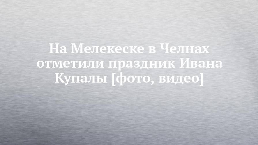 Иван Купала - На Мелекеске в Челнах отметили праздник Ивана Купалы [фото, видео] - chelny-izvest.ru - Набережные Челны
