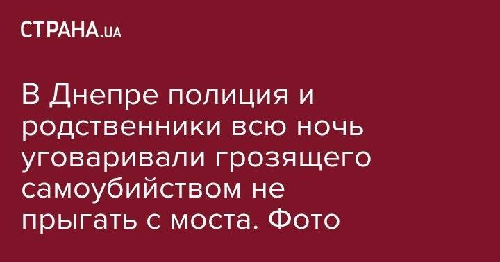 В Днепре полиция и родственники всю ночь уговаривали грозящего самоубийством не прыгать с моста. Фото - strana.ua - Львов - Херсон
