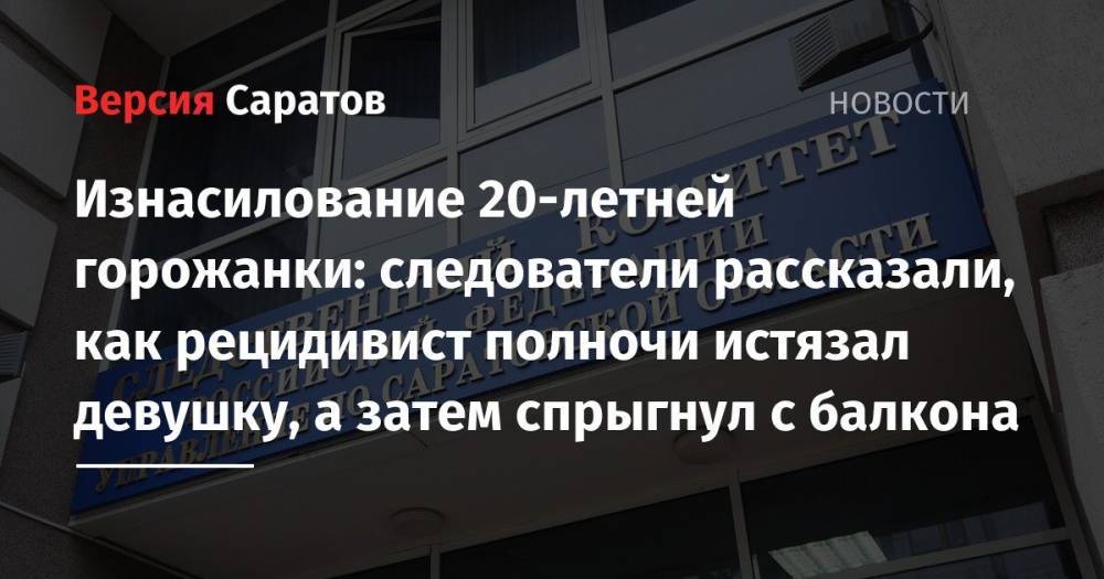 Изнасилование 20-летней горожанки: следователи рассказали, как рецидивист полночи истязал девушку, а затем спрыгнул с балкона - nversia.ru - Россия - Саратовская обл. - Саратов