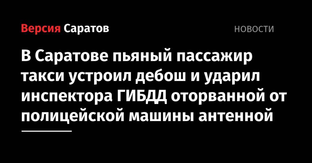 В Саратове пьяный пассажир такси устроил дебош и ударил инспектора ГИБДД оторванной от полицейской машины антенной - nversia.ru - Саратовская обл. - Саратов