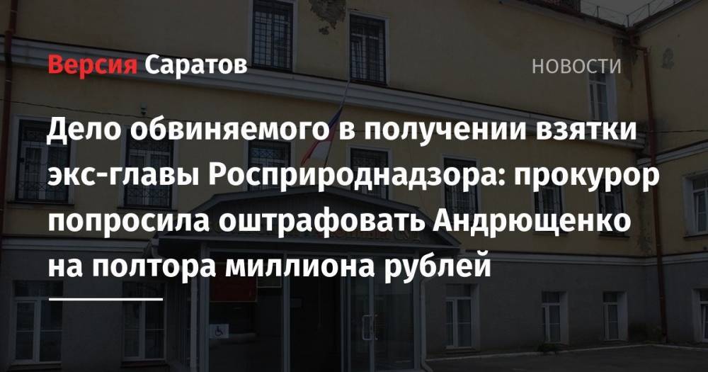 Дело обвиняемого в получении взятки экс-главы Росприроднадзора: прокурор попросила оштрафовать Андрющенко на полтора миллиона рублей - nversia.ru - Вольск