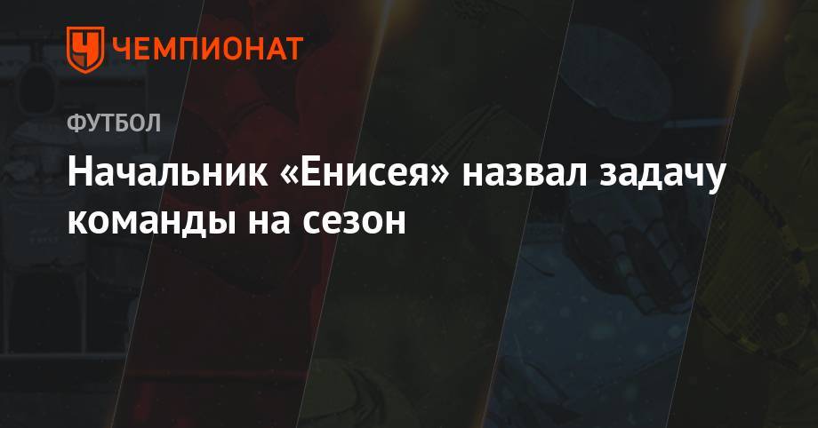 Александр Алексеев - Начальник «Енисея» назвал задачу команды на сезон - championat.com