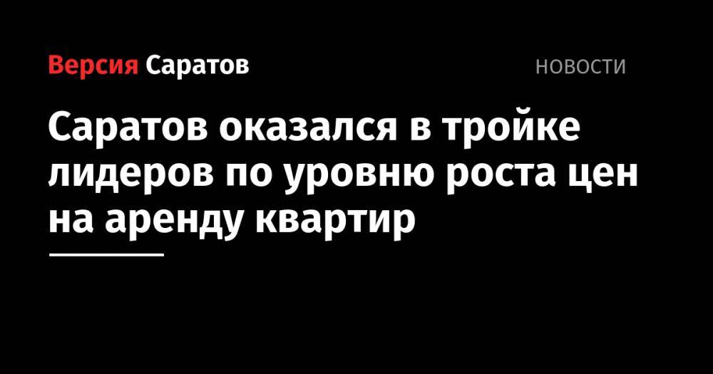 Саратов оказался в тройке лидеров по уровню роста цен на аренду квартир - nversia.ru - Россия - Ленинградская обл. - Краснодар - Саратовская обл. - Тверь - Саратов - Тюмень - Пермь - Севастополь - Мурманск - Ульяновск - Якутск - Ростов-На-Дону - Самара - Иркутск - Чита - Тольятти