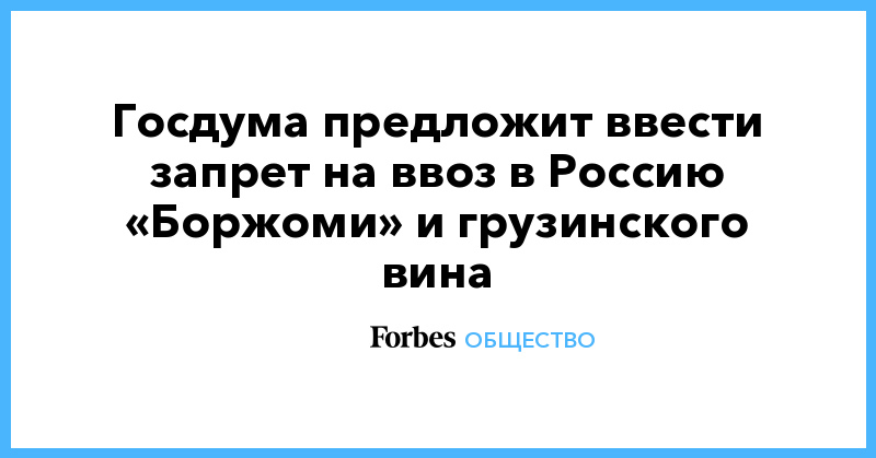 Сергей Неверов - Госдума предложит ввести запрет на ввоз в Россию «Боржоми» и грузинского вина - forbes.ru - Россия - Грузия