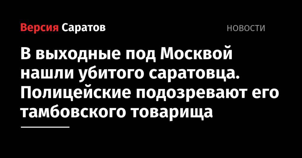 В выходные под Москвой нашли убитого саратовца. Полицейские подозревают его тамбовского товарища - nversia.ru - Россия - Московская обл. - Дзержинск - Саратовская обл. - Тамбовская обл. - Пушкино