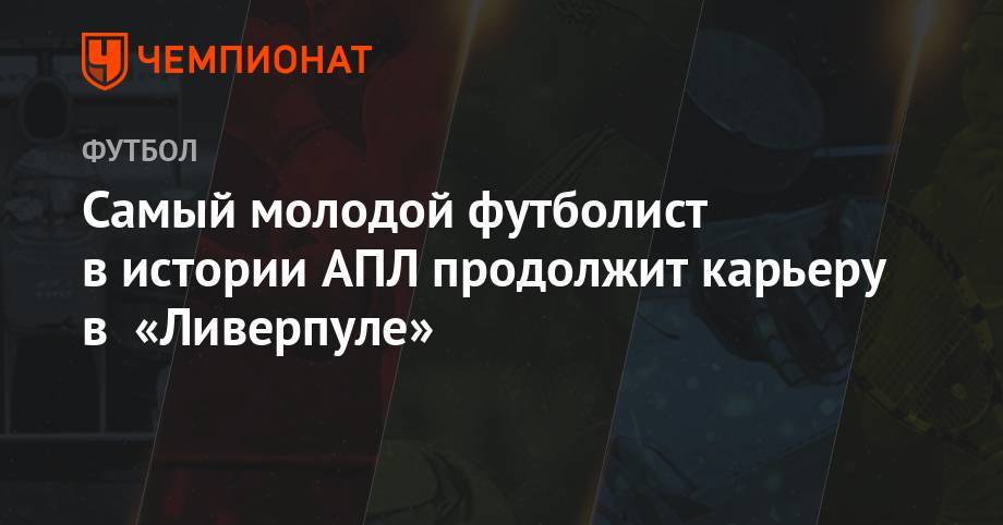 Самый молодой футболист в истории АПЛ продолжит карьеру в «Ливерпуле» - championat.com - Лондон - Мадрид
