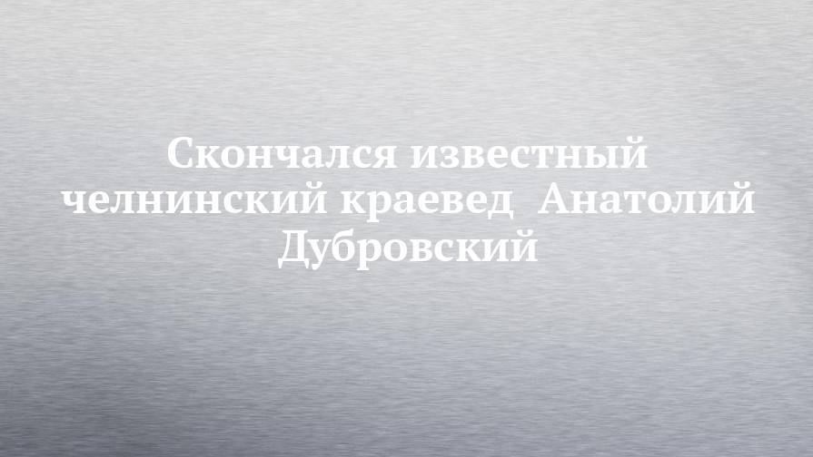 Скончался известный челнинский краевед  Анатолий Дубровский - chelny-izvest.ru - Москва - Набережные Челны - Барнаул