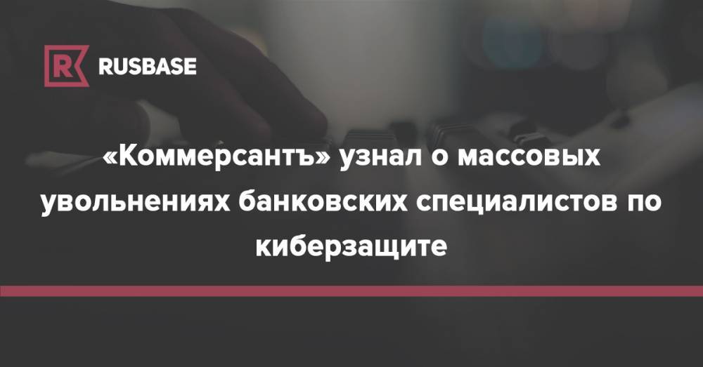 Александр Виноградов - «Коммерсантъ» узнал о массовых увольнениях банковских специалистов по киберзащите - rb.ru - Россия