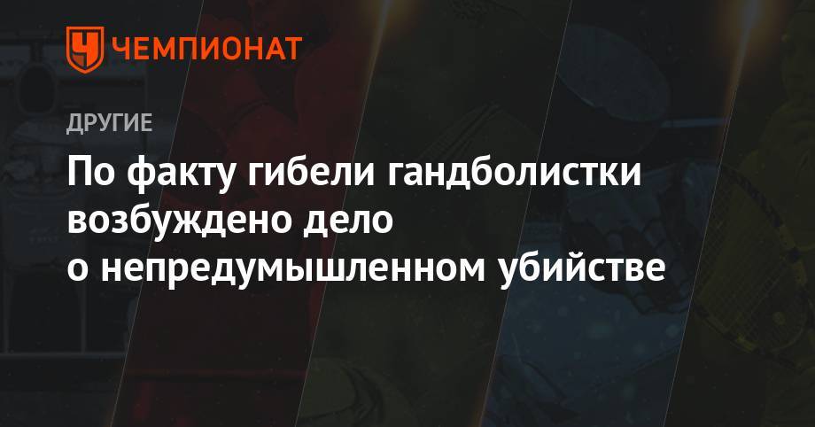 По факту гибели гандболистки возбуждено дело о непредумышленном убийстве - championat.com - Россия - Польша - Ставрополье - Крымск