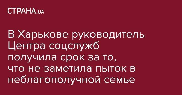 В Харькове руководитель Центра соцслужб получила срок за то, что не заметила пыток в неблагополучной семье - strana.ua - Эстония