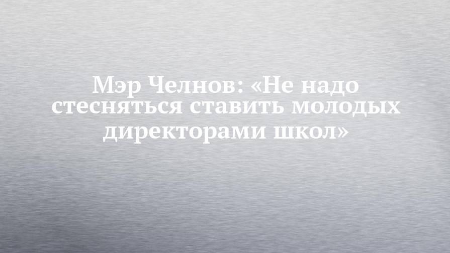Наиль Магдеев - Мэр Челнов: «Не надо стесняться ставить молодых директорами школ» - chelny-izvest.ru