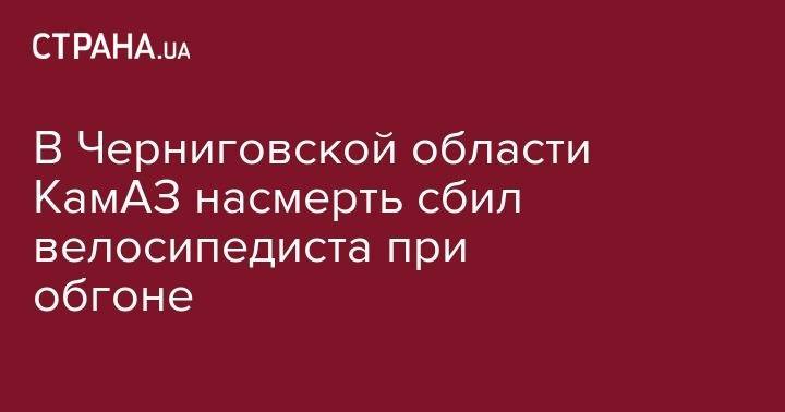 В Черниговской области КамАЗ насмерть сбил велосипедиста при обгоне - strana.ua - Киев - Черниговская обл. - Запорожье