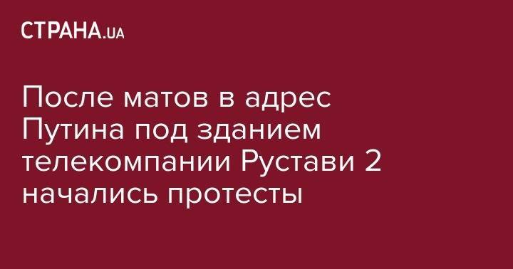 После матов в адрес Путина под зданием телекомпании Рустави 2 начались протесты - strana.ua - Россия - Грузия - Тбилиси