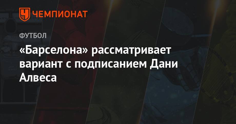 Дани Алвес - «Барселона» рассматривает вариант с подписанием Дани Алвеса - championat.com - Бразилия