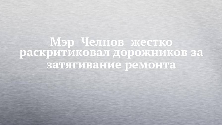 Наиль Магдеев - Мэр  Челнов  жестко раскритиковал дорожников за затягивание ремонта - chelny-izvest.ru