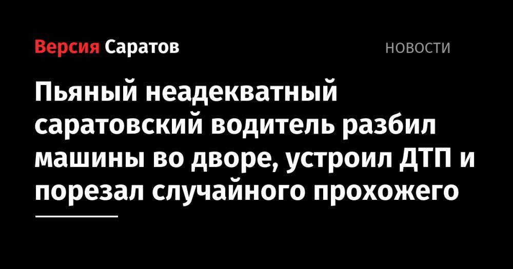 Пьяный неадекватный саратовский водитель разбил машины во дворе, устроил ДТП и порезал случайного прохожего - nversia.ru - Саратовская обл. - Саратов