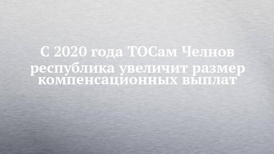 Наиль Магдеев - С 2020 года ТОСам Челнов республика увеличит размер компенсационных выплат - chelny-izvest.ru - Набережные Челны