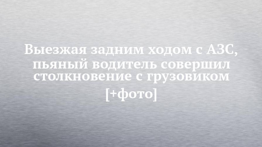 Выезжая задним ходом с АЗС, пьяный водитель совершил столкновение с грузовиком [+фото] - chelny-izvest.ru - Москва - Уфа - Набережные Челны
